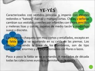 YE-YÉS Caracterizados con vestidos princesa o imperio con escotes redondos o “bateau” (barco) y mangas cortas. Chicas y señoras cambian sus vestidos juveniles por infantiles con trajes sencillos y melenas lisas y cortas, zapatos de medio tacón y maquillaje suave y discreto.  Los trajes de chaqueta son muy cortos y entallados, excepto en la falda que se va separando en su caída de las piernas. Los bolsos, siguiendo la línea de los sombreros, son de tipo campesino, enormes y de paja adornados con flores o lazos.  Poco a poco la falda se va acortando. A mediados de década todas las colecciones europeas permiten ver la rodilla.  