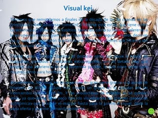Visual kei. Tenemos que remontarnos a finales de la década de los 80 cuando en las principales urbes japonesas comenzó a forjarse este estilo, que tiene como característica el culto por lo estético. teniendo como su máximo referente a la agrupación nipona glam Visual Scandals.  Acto seguido, fueros decenas los grupos que adaptaron la estética y millones los jóvenes que hicieron del visual kei una forma de vida. Tienen como principal objetivo el destacar entre sus pares a través de maquillaje, peinados y vestuarios extravagantes, con un detalle: hay que adaptar una apariencia lo más femenina posible, lo que corre tanto para mujeres como para hombres.  Actualmente, los visual kei se organizan en gran parte gracias a la ayuda de Internet, en donde incluso han creado un grupo en la popular red de intercambio musical last fm. Y las productoras de eventos no se quedan atrás, ya que desde hace poco han ido visualizando las grandes ganancias económicas que produce el realizar fiesta para la juventud visual, dada la poca oferta y enorme demanda existente. 