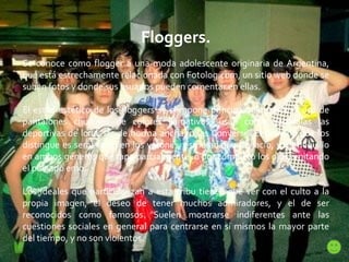 Floggers. Se conoce como flogger a una moda adolescente originaria de Argentina, que está estrechamente relacionada con Fotolog.com, un sitio web donde se suben fotos y donde sus usuarios pueden comentar en ellas. El estilo estético de los floggers se compone principalmente por el uso de pantalones chupines de colores llamativos; usan como zapatillas las deportivas de lona, las de horma ancha, o las Converse. El peinado que los distingue es semi-largo en los varones, esmeradamente lacio, y un flequillo en ambos géneros que tapa parcialmente, o por completo los ojos, imitando el peinado emo. Los ideales que particularizan a esta tribu tienen que ver con el culto a la propia imagen, el deseo de tener muchos admiradores, y el de ser reconocidos como famosos. Suelen mostrarse indiferentes ante las cuestiones sociales en general para centrarse en sí mismos la mayor parte del tiempo, y no son violentos. 