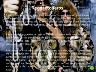 Reggaetoneros. Es un estilo popular entre los jóvenes de muchos países de América Latina, en especial de los países caribeños, siendo fácil de bailar y provocando movimientos muy sensuales. El reggaetón se suele asociar a una forma de bailar muy “sensual” y provocativa, con los cuerpos muy pegados, llamada a veces perreo. Las letras del reggaetón se caracterizan por apoyarse en la rima para lograr que la canción sea pegadiza y de fácil identificación para el público. Este estilo de rima está también inspirado en el raggamuffin y dancehall jamaiquino, y en el rap. Los reggaetoneros usan pantalones y remeras grandes, gorras/ viseras/ cap de viseras rectas con la letra LA o NY (Los Ángeles/ New York), cadenas (los cantantes de este genero (Daddy Yankee, Don Omar, Tito ``El Bambino´´, Héctor ``El Father´´, Chino y Nacho, Alexis y Fido, etc ,tienen cadenas que son las que les otorgan por: venta de CDS en record, canciones hits, o campeonatos de rapeo etc.) zapatillas grandes, buzos o camperas con capucha. 