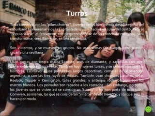 Turros Todo comenzó con los "pibes chorros", jóvenes de los barrios más desprotegidos del conurbano bonaerense y de la capital federal, que hacían un culto del delito. Pero al "popularizarse" el fenómeno, fue desprendiéndose de su contenido marginal, para transformarse, sencillamente, en una tendencia. Son violentos, y se mueven en grupos. No usan armas (de fuego), pero pueden sacarte una sevillana Usan gorras con visera marca Lacoste, aros de diamante, y zapatillas con aire, preferentemente marca Nike. También hay mujeres turras, y se pelean más que los hombres; La mayoría usa pantalones largos deportivos, como el de la selección argentina, o con las tres rayas de Adidas. También usan chombas Lacoste, Nike, Reebok, Topper y Kevingston, talles grandes, y anteojos rockeros pero con los marcos blancos. Los peinados son rapados a los costados . Sin embargo, no todos los jóvenes que se visten así se consideran "turros" o forman parte de esta tribu. Conviven, asimismo, los que se consideran "villeros" desde siempre, y los que sólo lo hacen por moda. 