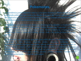 Pokemones. Una tendencia juvenil bastante notoria y creciente durante el último tiempo en Chile es la moda pokemón, que imita a los dibujos animados del mismo nombre producto del fanatismo que provocó la serie llevando tras de sí a millones de adolescentes en el mundo buscando imitar la tendencia pokemón. Generalmente son adolescentes entre 10 y 18 años que la adoptan, su musica favorita es el reggaetón, el hardcore y frecuentan fiestas diurnas para “poncear”, o besarse con varios y varias durante una misma fiesta. Tienen tendencias a Comunicarse e intercambiar fotos a través del fotolog, celular, chat y les gusta juntarse en grupos grandes. Su vestimenta  son  pantalones ajustados tipo pitillo que van por debajo de la cadera, mostrando la ropa interior, zapatillas skater, cinturones brillantes, bolsos atravesados, poleras rayadas y apretadas, colores rosado y negro, aunque no solo se limita al rosado y negro ya que lo normal es verlos vestidos con todo tipo de colores fuertes y contrastantes. El corte que usan los pokemones es bastante irregular, deshilachado, las mujeres usan cintillos, pinches y trabas brillantes. También se lo alisan frecuentemente y lo usan de color negro.  