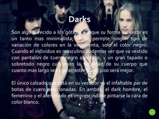 Darks Son algo parecido a los góticos aunque su forma de vestir es un tanto mas minimalista; no se permite ningún tipo de variación de colores en la vestimenta, solo el color negro. Cuando el individuo es masculino podemos ver que va vestido con pantalón de cuero negro apretado, y un gran tapado o sobretodo negro cubriendo la totalidad de su cuerpo que cuanto mas largo sea y se arrastre por el piso será mejor.  El único calzado que está en su vestidor es el infaltable par de botas de cuero acordonadas. En ambos, el dark hombre, el femenino y el afeminado es imprescindible pintarse la cara de color blanco. 