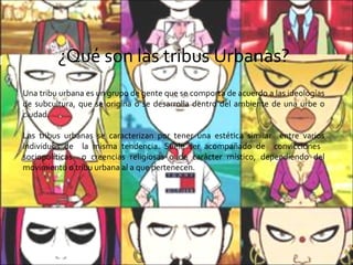 ¿Qué son las tribus Urbanas? Una tribu urbana es un grupo de gente que se comporta de acuerdo a las ideologías de subcultura, que se origina o se desarrolla dentro del ambiente de una urbe o ciudad. Las tribus urbanas se caracterizan por tener una estética similar  entre varios individuos de  la misma tendencia. Suele ser acompañado de  convicciones  sociopolíticas  o creencias religiosas o de carácter místico, dependiendo del movimiento o tribu urbana al a que pertenecen. 