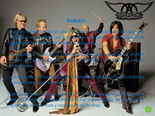 Rokers. Son los herederos de los años cincuenta y es la única tribu que solo acepta a mayores de 22. En resumen, se podría citar a la mítica figura de Elvis para ilustrar a estos individuos.  En cuanto a la violencia manifestada por estos grupos, el alcohol ocupa el primer lugar como disparador de algunas peleas ocasionales. Les encanta las motos de gran cilindrada y estilo clásico. Sus bebidas son la cerveza y el “bourbon”.  Llevan un enorme tupé y patillas. Y lo más característico de su ropa son las botas de punta afilada. Ellas visten faldas de vuelo muy ajustadas en la cintura y zapatos de tacón fino. 