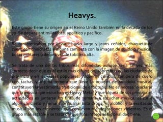 Heavys. Este grupo tiene su origen en el Reino Unido también en la década de los 70. Se declara antimilitarista, apolítico y pacífico.  Se caracterizaban por llevar el pelo largo y jeans ceñidos, chaqueta de cuero con chinchetas y alguna camiseta con la imagen de su ídolo musical, botas militares o deportivas de tobillera alta.  Se trata de una de las tribus más difundidas aunque sería tal vez más correcto decir que es el estilo más difundido, sobretodo en las ciudades de provincia y en las clases populares. Vaqueros ceñidos, campera de cuero con tachas y alguna remera que lleve la imagen de su ídolo musical, constituyen la vestimenta tradicional de esta tribu. No es necesario aclarar que la música que escuchan es Heavy Metal y que alguna de sus principales actividades es juntarse los fines de semana a escuchar música, asistir a algún concierto y fumar marihuana. Esta droga, el alcohol y la excitación musical son los elementos que conllevan manifestaciones violentas. Es el grupo más estable y se trata del que más intergeneracionalidad tiene . 