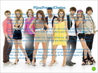 Pijos/Fresas/Chetos Son un estereotipo de jóvenes y en ocasiones adultos, cuya forma de vivir es, o aparenta ser, superficial. Muy interesados en la estética y en la imágen, ya sea la propia, la marca de su ropa, autos, etc. Generalmente tienen un poder adquisitivo alto, gracias a sus padres en la mayoría de los casos Es una tribu urbana que podemos encontrar en casi todos los paises del mundo y fuertemente despreciada por el resto de las tribus y por la mayoría de la gente en general. En cuanto a la música, tienen una  fuerte influencia pop en algunos casos y electrónica en otros. Generalmente la música que está de moda en ese momento les sienta bien. Todo el tiempo tratan de usar palabras del ingles aunque no las sepan pronunciar ni su verdaderos significado, se dejan llevar por el grupo musical de moda, siempre visten ropa “de marca”,  les molesta la presencia de los nacos / negros, muchos (la mayoria ricos) van a escuelas privadas. 