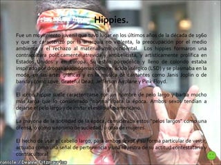 Hippies. Fue un movimiento juvenil que tuvo lugar en los últimos años de la década de 1960 y que se caracterizó por la anarquía no violenta, la preocupación por el medio ambiente y el rechazo al materialismo occidental.  Los hippies formaron una contracultura políticamente atrevida y antibelicista, y artísticamente prolífica en Estados Unidos y en Europa. Su estilo psicodélico y lleno de colorido estaba inspirado por drogas alucinógenas como el ácido lisérgico (LSD) y se plasmaba en la moda, en las artes gráficas y en la música de cantantes como Janis Joplin o de bandas como Love, Grateful Dead, Jefferson Airplane y Pink Floyd.  El icono hippie suele caracterizarse con un hombre de pelo largo y barba mucho más larga que lo considerado “normal” para la época. Ambos sexos tendían a dejarse el pelo largo y de imitar el estilo afroamericano.  La mayoría de la sociedad de la época, consideraba estos “pelos largos” como una ofensa, o como sinónimo de suciedad, o cosa de mujeres.  El hecho de usar el cabello largo, para ambos sexos y su forma particular de vestir, actuaba como una señal de pertenencia y una muestra de su actitud contestataria y contracultural.  