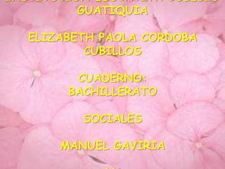 INSTITUCION EDUCATIVA COLEGIO
          GUATIQUIA

   ELIZABETH PAOLA CORDOBA
           CUBILLOS

         CUADERNO:
        BACHILLERATO

          SOCIALES

       MANUEL GAVIRIA
 