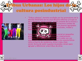 Tribus Urbanas: Los hijos de la
     cultura posindustrial
                      •   “Tribus urbanas”, termino acuñado por los promotores de la
                          Movida Madrileña de los anos 80 para referirse a lo que se
                          dio a llamar la “gente guapa”, gentes amante de la música y
                          de la vida nocturna. Con el tiempo él termino cambio de
                          sentido y paso a designar a núcleos de jóvenes agrupados
                          en torno a las distintas tendencias musicales, modas y
                          hábitos de consumo.

                      •   Estos jóvenes buscan la integración social en pequeños
                          grupos de individuos con problemas y aspiraciones
                          similares, pero tampoco se tiene claro cuales son sus
                          aspiraciones o sus motivaciones, pero las características
                          como el barrio de residencia, etnia o raza, clase
                          social, forma de vestir o gustos musicales, sirven para
                          agrupar y diferenciar unas tribus de otras.




Garces Mera Piguave                                                                   11
 