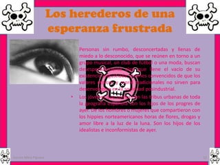 Los herederos de una
                      esperanza frustrada
                         •   Personas sin rumbo, desconcertadas y llenas de
                             miedo a lo desconocido, que se reúnen en torno a un
                             grupo musical, un club de fútbol o una moda, buscan
                             desesperadamente algo que llene el vacío de su
                             existencia angustiada, jóvenes convencidos de que los
                             valores étnicos y moral tradicionales no sirven para
                             desenvolverse en la sociedad posindustrial.
                         •   Los jóvenes que componen las tribus urbanas de toda
                             la geografía española son los hijos de los progres de
                             ayer. De los hombres o mujeres que compartieron con
                             los hippies norteamericanos horas de flores, drogas y
                             amor libre a la luz de la luna. Son los hijos de los
                             idealistas e inconformistas de ayer.



Garces Mera Piguave                                                                  12
 