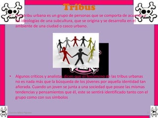 Tribus
• Una tribu urbana es un grupo de personas que se comporta de acuerdo a
  las ideologías de una subcultura, que se origina y se desarrolla en el
  ambiente de una ciudad o casco urbano.




• Algunos críticos y analistas dicen que el fenómeno de las tribus urbanas
  no es nada más que la búsqueda de los jóvenes por aquella identidad tan
  añorada. Cuando un joven se junta a una sociedad que posee las mismas
  tendencias y pensamientos que él, este se sentirá identificado tanto con el
  grupo como con sus símbolos


Garces Mera Piguave                                                         3
 