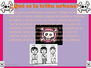 ¿Qué es la tribu urbana?
• Son grupos juveniles que mantienen códigos similares en
  vestuario, música, hábitos, lugares de reunión y maneras
  de hablar y comportarse. Las tribus urbanas aparecen
  "por la necesidad de la persona de salir de su entorno
  conocido, la familia, para emprender la búsqueda de su
  identidad, tanto en el campo ideológico como en el
  estético. A partir de nuevas sensibilidades estéticas y
  culturales se da la aparición de nuevas tribus urbanas.




Garces Mera Piguave                                      4
 