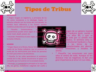Tipos de Tribus
•   METALEROS
•   * Origen: Surgen en Inglaterra, a principios de los
    70, como resistencia a la ideología hippie, en
    estrecha relación con los inicios del rock pesado. Su
    nombre hace referencia a los fuertes sonidos
    metálicos producidos por los grupos musicales.
•   *     Filosofía:     Existencialistas.  Las    demás
                                                              •   EMOS
    características puede variar según el subgénero del       •   * Origen: Surgen de un género musical
    metal: trash, death, power, etc.                              derivado del hardcore punk, nacido a
•   * Atuendo: Predomina el color negro, el pelo largo y
                                                                  finales de los años 80, y que se
                                                                  diferencia de éste por su sonido más
    las botas militares.
                                                                  lento y melódico. El término emo es
                                                                  apócope de emotional hardcore y hace
•   HOOPER                                                        referencia a las letras de las
•   * Origen Nacen en el Bronx, Nueva York, en 1970, en           canciones, caracterizadas por abordar
    medio de las fiestas callejeras, que se pusieron de           variadas emociones y estados de
    moda por las restricciones que tenían las personas            ánimo.
    de color para entrar a las discotecas.                    •   * Filosofia: Las emociones son para
•   * Filosofía: En las calles aprendieron el verdadero           ellos el centro de todo. Aunque se len
    sentido de la vida, donde encontraron el apoyo y la           destacar más las negativas, le dan una
    compañía que no tuvieron en la sociedad clasista.             gran importancia al amor en sus vidas..
•   * Atuendo: La característica principal es la ropa talla
            Garces Mera Piguave
    XXL, los gorras, medallones colgando del cuello y
    tenis blancos grandes                                                                            5
•   es.
 