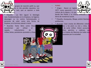 •   SKINHEADS
•   * Origen: Son grupos de reacción políti ca, que      •   PUNKS
    se han dividido en dos grandes opuestos. Los         •   * Origen : Nacen en Inglaterra entre 1976 y
    Skin de corte nazi, que se oponen a toda                 1977, como oposición a la de cadencia de la
    tendencia nazi.                                          cultura de la época, a la par con el auge de la
•   * Filosofía : Los Skin siguen la ideología               banda Sex Pistols y su música enfocada a las
    nazi, fundamentados en la limpieza y la higiene;         letras de resistencia social.
    descargan su ira contra homosexuales o               •   * Filosofía: Anarquista, Okupa, antimi litarista y
    personas de color como otra forma de                     antifascista.
    limpieza, en el terreno sexual o racial.             •   * Atuendo: Usan crestas de diferentes colores;
•   * Atuendo: Tanto Skins como Sharps se                    las camisetas y los jeans su cios y rotos, las
    caracterizan       por     utilizar     el   pelo        botas son de corte militar. Visten accesorios
    rapado,         indumentaria        de      estilo       como taches, ganchos y cadenas, que
    militar, botas, pantalones ajustados y chaquetas.        demuestran el deseo de liberarse de todas esas
                                                             ataduras impuestas por la sociedad.




     Garces Mera Piguave                                                                               6
 