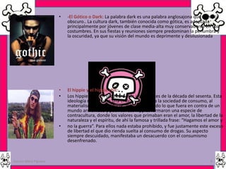 •   -El Gótico o Dark: La palabra dark es una palabra anglosajona que significa
                          obscuro.. La cultura dark, también conocida como gótica, es adoptada
                          principalmente por jóvenes de clase media-alta muy conservadores en sus
                          costumbres. En sus fiestas y reuniones siempre predominan la penumbra y
                          la oscuridad, ya que su visión del mundo es deprimente y desilusionada




                      •   El hippie y el hippie chic:
                      •   Los hippies fueron la cultura más importantes de la década del sesenta. Esta
                          ideología nació como una crítica y rechazo a la sociedad de consumo, al
                          materialismo, a la violencia, al racismo, y todo lo que fuera en contra de un
                          mundo armonioso y pacífico. Los hippies formaron una especie de
                          contracultura, donde los valores que primaban eran el amor, la libertad de la
                          naturaleza y el espíritu, de ahí la famosa y trillada frase: “Hagamos el amor y
                      •   no la guerra”. Para ellos nada estaba prohibido, y fue justamente este exceso
                          de libertad el que dio rienda suelta al consumo de drogas. Su aspecto
                          siempre descuidado, manifestaba un desacuerdo con el consumismo
                          desenfrenado.



Garces Mera Piguave                                                                               8
 