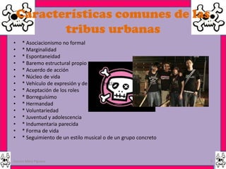 Características comunes de las
           tribus urbanas
•    * Asociacionismo no formal
•    * Marginalidad
•    * Espontaneidad
•    * Baremo estructural propio
•    * Acuerdo de acción
•    * Núcleo de vida
•    * Vehículo de expresión y de experiencia
•    * Aceptación de los roles
•    * Borreguísimo
•    * Hermandad
•    * Voluntariedad
•    * Juventud y adolescencia
•    * Indumentaria parecida
•    * Forma de vida
•    * Seguimiento de un estilo musical o de un grupo concreto



Garces Mera Piguave                                              9
 