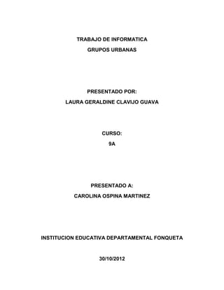 TRABAJO DE INFORMATICA

              GRUPOS URBANAS




              PRESENTADO POR:

       LAURA GERALDINE CLAVIJO GUAVA




                   CURSO:

                     9A




               PRESENTADO A:

          CAROLINA OSPINA MARTINEZ




INSTITUCION EDUCATIVA DEPARTAMENTAL FONQUETA



                  30/10/2012
 