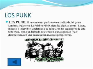 LOS PUNK
LOS PUNK: El movimiento punk nace en la década del 70 en
  Londres, Inglaterra. La Palabra PUNK significa algo así como “Basura,
  mocoso o inservible” apelativos que adoptaron los seguidores de esta
  tendencia, como un llamado de atención a una sociedad fría y
  desinteresada en una juventud sin mayores perspectivas.
 