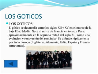 LOS GOTICOS
LOS GOTICOS:
 El gótico se desarrolla entre los siglos XII y XV en el marco de la
 baja Edad Media. Nace al norte de Francia en torno a París,
 aproximadamente en la segunda mitad del siglo XII, como una
 evolución y renovación del románico. Se difunde rápidamente
 por toda Europa (Inglaterra, Alemania, Italia, España y Francia,
 entre otros).
 