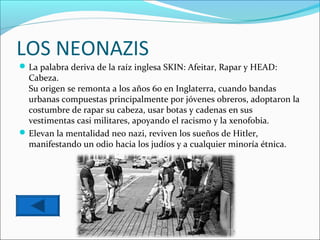 LOS NEONAZIS
 La palabra deriva de la raíz inglesa SKIN: Afeitar, Rapar y HEAD:
  Cabeza.
  Su origen se remonta a los años 60 en Inglaterra, cuando bandas
  urbanas compuestas principalmente por jóvenes obreros, adoptaron la
  costumbre de rapar su cabeza, usar botas y cadenas en sus
  vestimentas casi militares, apoyando el racismo y la xenofobia.
 Elevan la mentalidad neo nazi, reviven los sueños de Hitler,
  manifestando un odio hacia los judíos y a cualquier minoría étnica.
 