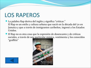 LOS RAPEROS
 La palabra Rap deriva del inglés y significa “criticar.”
  El Rap es un estilo y cultura urbana que nació en la década del 70 en
  Jamaica y que a través de inmigrantes caribeños, ingresó a los Estados
  Unidos.
 El Rap no es otra cosa que la expresión de desencanto y de críticas
  sociales, a través de una particular música, vestimenta y los conocidos
  “graffitis”
 