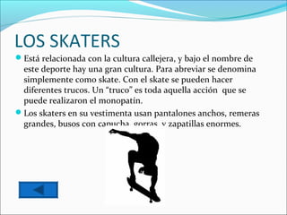 LOS SKATERS
Está relacionada con la cultura callejera, y bajo el nombre de
 este deporte hay una gran cultura. Para abreviar se denomina
 simplemente como skate. Con el skate se pueden hacer
 diferentes trucos. Un “truco” es toda aquella acción que se
 puede realizaron el monopatín.
Los skaters en su vestimenta usan pantalones anchos, remeras
 grandes, busos con capucha, gorras, y zapatillas enormes.
 