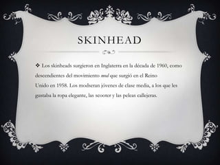 SKINHEAD

 Los skinheads surgieron en Inglaterra en la década de 1960, como
descendientes del movimiento mod que surgió en el Reino
Unido en 1958. Los modseran jóvenes de clase media, a los que les
gustaba la ropa elegante, las scooter y las peleas callejeras.
 