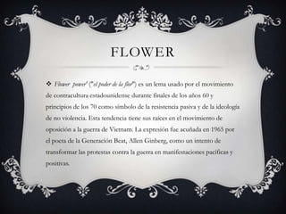 FLOWER

 Flower power' ("el poder de la flor") es un lema usado por el movimiento
de contracultura estadounidense durante finales de los años 60 y
principios de los 70 como símbolo de la resistencia pasiva y de la ideología
de no violencia. Esta tendencia tiene sus raíces en el movimiento de
oposición a la guerra de Vietnam. La expresión fue acuñada en 1965 por
el poeta de la Generación Beat, Allen Ginberg, como un intento de
transformar las protestas contra la guerra en manifestaciones pacíficas y
positivas.
 