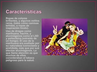 Ropas de colores
brillantes, y algunos estilos
raros, (tales como camisas
teñidas, o ropas de
inspiración hindú).
Uso de drogas como
marihuana, hachís, y
alucinógenos como el LSD
y psilocibina (extraído de
un hongo). El uso de la
marihuana era exaltado por
su naturaleza iconoclasta y
prohibida, más que por sus
efectos alucinógenos. Lo
que llama atención es que
muchos de ellos
consideraban el tabaco
peligroso para la salud.
 