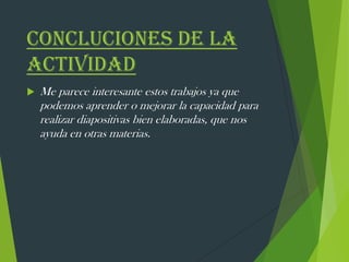 CONCLUCIONES DE LA
ACTIVIDAD
 Me parece interesante estos trabajos ya que
podemos aprender o mejorar la capacidad para
realizar diapositivas bien elaboradas, que nos
ayuda en otras materias.
 