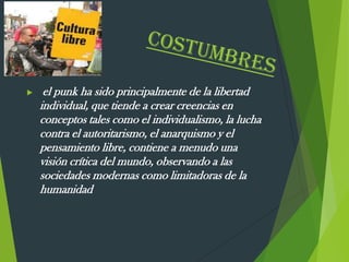  el punk ha sido principalmente de la libertad
individual, que tiende a crear creencias en
conceptos tales como el individualismo, la lucha
contra el autoritarismo, el anarquismo y el
pensamiento libre, contiene a menudo una
visión crítica del mundo, observando a las
sociedades modernas como limitadoras de la
humanidad
 
