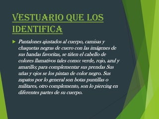 VESTUARIO QUE LOS
IDENTIFICA
 Pantalones ajustados al cuerpo, camisas y
chaquetas negras de cuero con las imágenes de
sus bandas favoritas, se tiñen el cabello de
colores llamativos tales como: verde, rojo, azul y
amarillo; para complementar sus prendas Sus
uñas y ojos se los pintan de color negro. Sus
zapatos por lo general son botas puntillas o
militares, otro complemento, son lo piercing en
diferentes partes de su cuerpo.
 