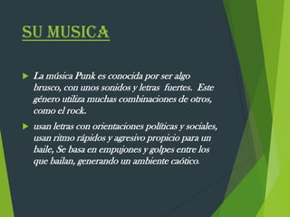 SU MUSICA
 La música Punk es conocida por ser algo
brusco, con unos sonidos y letras fuertes. Este
género utiliza muchas combinaciones de otros,
como el rock.
 usan letras con orientaciones políticas y sociales,
usan ritmo rápidos y agresivo propicio para un
baile, Se basa en empujones y golpes entre los
que bailan, generando un ambiente caótico.
 