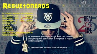 Reguetoneros
La música regueton es originaria
de puerto rico y republica
dominicana pero se extendió
rápidamente a otros países
cercanos como:
 Cuba
 Panamá
 Colombia
Casi por todos los países que se
habla el español.

• Se argumenta que surgio en los años 70s cuando
unos jamaiquinos comenzaron a interpretar el reggae
en idioma español.

• Su vestimenta es similar a la de los raperos.

 
