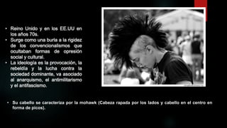 • Reino Unido y en los EE.UU en
los años 70s.
• Surge como una burla a la rigidez
de los convencionalismos que
ocultaban formas de opresión
social y cultural.
• La ideología es la provocación, la
rebeldía y la lucha contra la
sociedad dominante, va asociado
al anarquismo, el antimilitarismo
y el antifascismo.

• Su cabello se caracteriza por la mohawk (Cabeza rapada por los lados y cabello en el centro en
forma de picos).

 