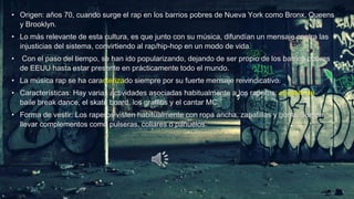 • Origen: años 70, cuando surge el rap en los barrios pobres de Nueva York como Bronx, Queens
y Brooklyn.

• Lo más relevante de esta cultura, es que junto con su música, difundían un mensaje contra las
injusticias del sistema, convirtiendo al rap/hip-hop en un modo de vida.
•

Con el paso del tiempo, se han ido popularizando, dejando de ser propio de los barrios pobres
de EEUU hasta estar presente en prácticamente todo el mundo.

• La música rap se ha caracterizado siempre por su fuerte mensaje reivindicativo.
• Características: Hay varias actividades asociadas habitualmente a los raperos: el estilo de
baile break dance, el skate board, los graffitis y el cantar MC.
• Forma de vestir: Los raperos visten habitualmente con ropa ancha, zapatillas y gorra. Suelen
llevar complementos como pulseras, collares o pañuelos.

 