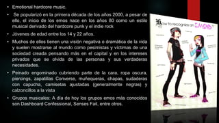 • Emotional hardcore music.
•

Se popularizó en la primera década de los años 2000, a pesar de
ello, el inicio de los emos nace en los años 80 como un estilo
musical derivado del hardcore punk y el indie rock

• Jóvenes de edad entre los 14 y 22 años.
• Muchos de ellos tienen una visión negativa o dramática de la vida
y suelen mostrarse al mundo como pesimistas y víctimas de una
sociedad creada pensando más en el capital y en los intereses
privados que se olvida de las personas y sus verdaderas
necesidades.
• Peinado engominado cubriendo parte de la cara, ropa oscura,
piercings, zapatillas Converse, muñequeras, chapas, sudaderas
con capucha, camisetas ajustadas (generalmente negras) y
calzoncillos a la vista
• Grupos musicales: A día de hoy los grupos emos más conocidos
son Dashboard Confessional, Senses Fail, entre otros.

 