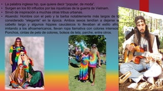•
•
•
•

La palabra inglesa hip, que quiere decir “popular, de moda”.
Surgen en los 60 influidos por las injusticias de la guerra de Vietnam.
Sirvió de inspiración a muchas otras tribus urbanas.
Atuendo: Hombre con el pelo y la barba notablemente más largos de lo
considerado “elegante” en la época. Ambos sexos tendían a dejarse el
cabello largo y algunos hippies caucásicos lo llevaban al estilo afro,
imitando a los afroamericanos, llevan ropa llamativa con colores intensos.
Ponchos, cintas de pelo de colores, bolsos de tela, parche, entre otros.

 
