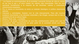 •

•
•
•
•

Los hippies se automarginaban de la sociedad, buscando formas de vida en común
en las que la paz y el amor fuesen los valores más importantes. Esto los hizo
oponerse frontalmente a la mayoría de las doctrinas, valores y costumbres
comúnmente aceptados.
Por sí mismo el movimiento no tenía un carácter ideológico ni político claramente
definido
Intereses y actividades: Quieren vivir la vida intensamente. Para ello muchos
acabaron recurriendo a los placeres corporales y las drogas, aunque ese no sea el
verdadero fin de la cultura hippie.
Música: Rock, pop... y protesta.
Evolución de grupo: Actualmente es una tribu prácticamente extinta pero que ha
conseguido dejar impregnadas en gran parte de la sociedad actual sus ideas
antimilitaristas y revolucionarias.

 