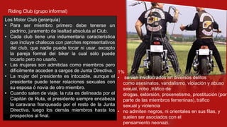 Riding Club (grupo informal)
Los Motor Club (jerarquía)
• Para ser miembro primero debe tenerse un
padrino, juramento de lealtad absoluta al Club.
• Cada club tiene una indumentaria característica
que incluye chalecos con parches representativos
del club, que nadie puede tocar ni usar, excepto
la pareja formal del biker la cual sólo puede
tocarlo pero no usarlo.
• Las mujeres son admitidas como miembros pero
difícilmente acceden a cargos de Junta Directiva. 1%
• La mujer del presidente es intocable, aunque el • se ven involucrados en diversos delitos
presidente puede tener relaciones sexuales con
como asesinatos, vandalismo, violación y abuso
su esposa ó novia de otro miembro.
sexual, robo ,tráfico de
• Cuando salen de viaje, la ruta es delineada por el
drogas, extorsión, proxenetismo, prostitución (por
Capitán de Ruta, el presidente siempre encabeza
parte de las miembros femeninas), tráfico
la caravana franqueado por el resto de la Junta
sexual y violencia
Directiva, luego los demás miembros hasta los • no admiten negros, ni orientales en sus filas, y
prospectos al final.
suelen ser asociados con el
pensamiento neonazi.

 