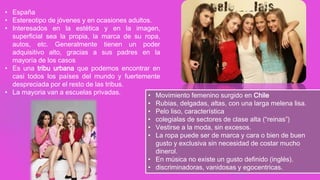 • España
• Estereotipo de jóvenes y en ocasiones adultos.
• Interesados en la estética y en la imagen,
superficial sea la propia, la marca de su ropa,
autos, etc. Generalmente tienen un poder
adquisitivo alto, gracias a sus padres en la
mayoría de los casos
• Es una tribu urbana que podemos encontrar en
casi todos los países del mundo y fuertemente
despreciada por el resto de las tribus.
• La mayoria van a escuelas privadas.
• Movimiento femenino surgido en Chile

Rubias, delgadas, altas, con una larga melena lisa.
Pelo liso, característica
colegialas de sectores de clase alta (“reinas”)
Vestirse a la moda, sin excesos.
La ropa puede ser de marca y cara o bien de buen
gusto y exclusiva sin necesidad de costar mucho
dinerol.
• En música no existe un gusto definido (inglés).
• discriminadoras, vanidosas y egocentricas.
•
•
•
•
•

 