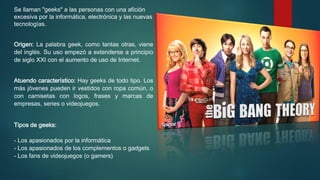 Se llaman "geeks" a las personas con una afición
excesiva por la informática, electrónica y las nuevas
tecnologías.
Origen: La palabra geek, como tantas otras, viene
del inglés. Su uso empezó a extenderse a principio
de siglo XXI con el aumento de uso de Internet.
Atuendo característico: Hay geeks de todo tipo. Los
más jóvenes pueden ir vestidos con ropa común, o
con camisetas con logos, frases y marcas de
empresas, series o videojuegos.
Tipos de geeks:
- Los apasionados por la informática
- Los apasionados de los complementos o gadgets
- Los fans de videojuegos (o gamers)

 