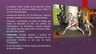 • La palabra "otaku" surgió en los años 80, donde
en una serie de anime se refería como "otaku" a
uno de los personajes.
• Jóvenes de entre los 13 y 25 años que viven en
grandes ciudades de los países desarrollados.
• Intereses y actividades: el anime, el manga, las
series de televisión, el cine, los comics, los
videojuegos y la informática. Aunque también
hay otakus de otras áreas como el mundo militar,
las películas y libros.
• Vestimenta: Durante salones y eventos de
manga o videojuegos suelen disfrazarse de sus
personajes favoritos, a los que se llama
"Cosplayers".

• En la vida diaria no tienen ninguna peculiaridad a
la hora de vestirse

 