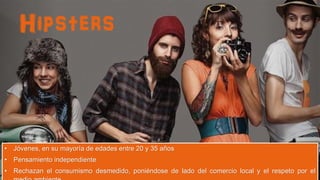 Hipsters

• Jóvenes, en su mayoría de edades entre 20 y 35 años
• Pensamiento independiente
• Rechazan el consumismo desmedido, poniéndose de lado del comercio local y el respeto por el

 