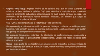 • Origen (1940-1950): “Hipster” deriva de la palabra “hip”. En los años cuarenta, los
músicos de jazz usaban la palabra “hip” para describir a cualquiera que conociera
sobre la emergente subcultura afroamericana, lo cual incluía conocer de jazz. Los
miembros de la subcultura fueron llamados “hepcats”, un término que luego se
transformó en la palabra “hipster”.

1990 y 2000: Tendencia hacia lo “alternativo” o la “antimoda”.
• Su ropa no sigue patrones específicos, pero se distingue por llevar un estilo personal,
bohemio, "old-school", alejado de la moda del momento (estética vintage). Les gustan
las gafas y los complementos artesanales.
• No presenta tendencias violentas. Su ideología es preferentemente progresista y
valoran sobre todo el pensamiento independiente. Utilizan las redes sociales para
difundir sus ideas.
• Ocios: Gran parte de los hispters son amantes de la fotografía, la moda vintage, la
cocina original y son asiduos a realizar viajes, visitar museos y compartir experiencias
por las redes sociales.

 