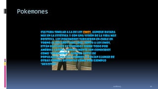 Pokemones
Cultura similar a la de los emos, aunque basada
más en la estética y con una visión de la vida más
positiva. Los pokemones surgieron en Chile en
torno al los años 2006-2008, junto a los emos,
están bastante extendidos sobre todo por
América latina. Generalmente son conocidos
como "pokemones", aunque antes de
popularizarse este nombre se solían llamar de
otras formas distintas como por ejemplo
"HixCitos".

11/18/2013

10

 