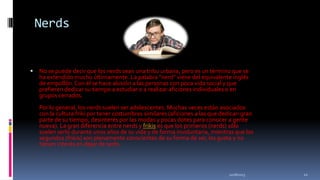 Nerds



No se puede decir que los nerds sean una tribu urbana, pero es un término que se
ha extendido mucho últimamente. La palabra "nerd" viene del equivalente inglés
de empollón. Con él se hace alusión a las personas con poca vida social y que
prefieren dedicar su tiempo a estudiar o a realizar aficiones individuales o en
grupos cerrados.

Por lo general, los nerds suelen ser adolescentes. Muchas veces están asociados
con la cultura friki por tener costumbres similares (aficiones a las que dedican gran
parte de su tiempo, desinterés por las modas y pocas dotes para conocer a gente
nueva). La gran diferencia entre nerds y frikis es que los primeros (nerds) sólo
suelen serlo durante unos años de su vida y de forma involuntaria, mientras que los
segundos (frikis) son plenamente conscientes de su forma de ser, les gusta y no
tienen interés en dejar de serlo.

11/18/2013

12

 