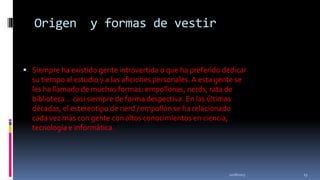 Origen

y formas de vestir

 Siempre ha existido gente introvertida o que ha preferido dedicar

su tiempo al estudio y a las aficiones personales. A esta gente se
les ha llamado de muchas formas: empollones, nerds, rata de
biblioteca... casi siempre de forma despectiva. En las últimas
décadas, el estereotipo de nerd / empollón se ha relacionado
cada vez más con gente con altos conocimientos en ciencia,
tecnología e informática.

11/18/2013

13

 