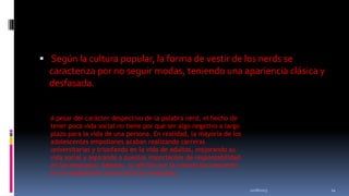  Según la cultura popular, la forma de vestir de los nerds se
caracteriza por no seguir modas, teniendo una apariencia clásica y

desfasada.
A pesar del carácter despectivo de la palabra nerd, el hecho de
tener poca vida social no tiene por qué ser algo negativo a largo
plazo para la vida de una persona. En realidad, la mayoría de los
adolescentes empollones acaban realizando carreras
universitarias y triunfando en la vida de adultos, mejorando su
vida social y aspirando a puestos importantes de responsabilidad
en las empresas. Además, su afición por la ciencia los convierte
en un importante activo para las empresas.
11/18/2013

14

 